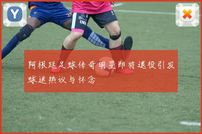 阿根廷足球传奇明星即将退役引发球迷热议与怀念