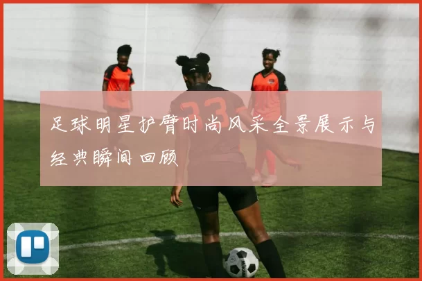足球明星护臂时尚风采全景展示与经典瞬间回顾