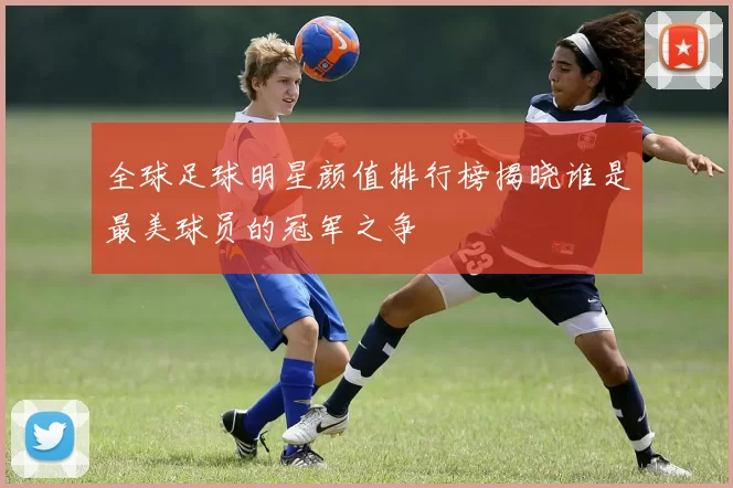 全球足球明星颜值排行榜揭晓谁是最美球员的冠军之争