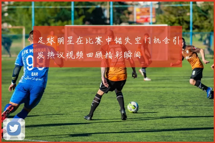 足球明星在比赛中错失空门机会引发热议视频回顾精彩瞬间