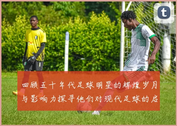 回顾五十年代足球明星的辉煌岁月与影响力探寻他们对现代足球的启示