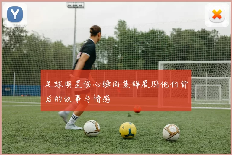 足球明星伤心瞬间集锦展现他们背后的故事与情感