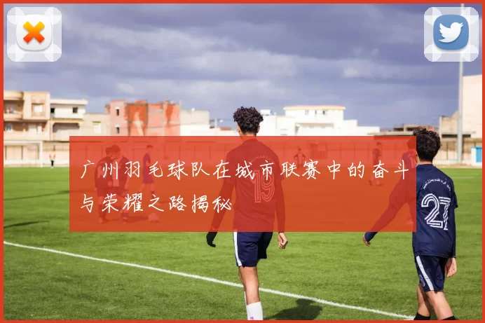 广州羽毛球队在城市联赛中的奋斗与荣耀之路揭秘