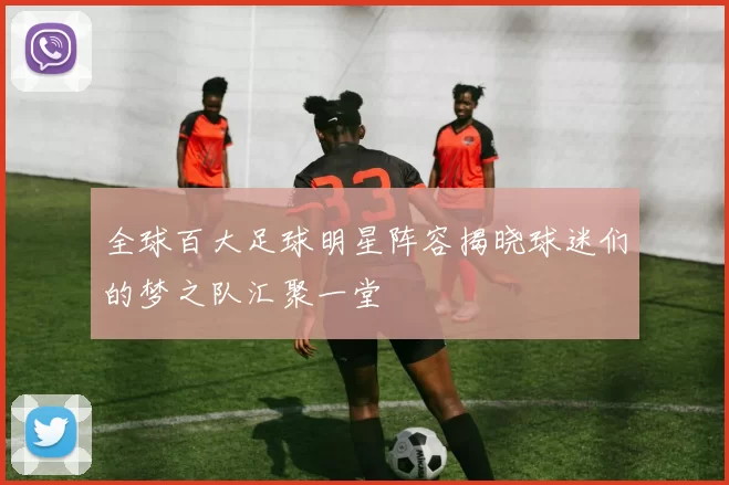 全球百大足球明星阵容揭晓球迷们的梦之队汇聚一堂