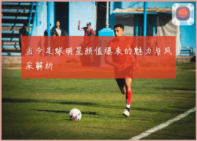 当今足球明星颜值爆表的魅力与风采解析