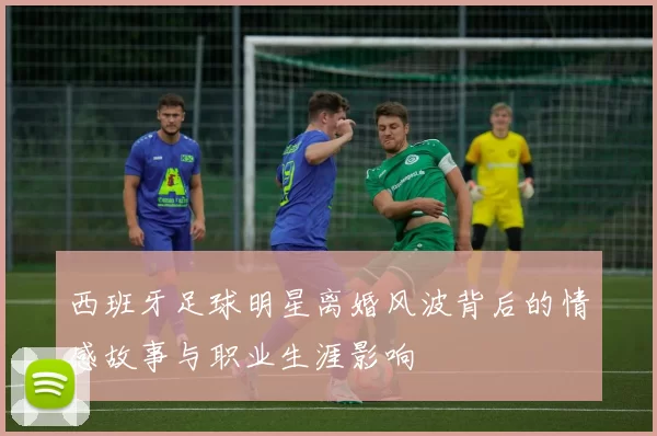 西班牙足球明星离婚风波背后的情感故事与职业生涯影响