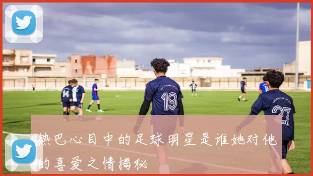 热巴心目中的足球明星是谁她对他的喜爱之情揭秘
