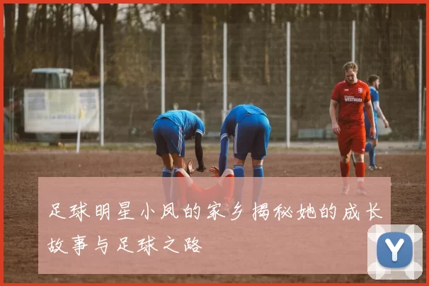 足球明星小凤的家乡揭秘她的成长故事与足球之路