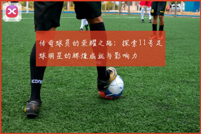 传奇球员的荣耀之路：探索11号足球明星的辉煌成就与影响力