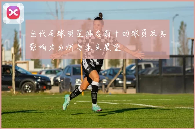 当代足球明星排名前十的球员及其影响力分析与未来展望