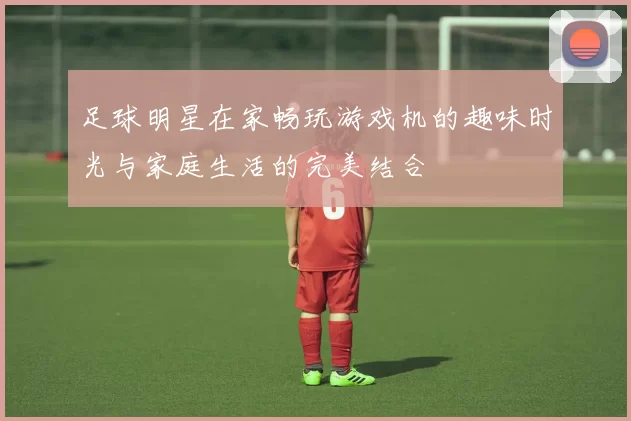 足球明星在家畅玩游戏机的趣味时光与家庭生活的完美结合