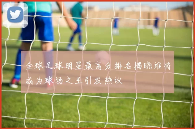 全球足球明星最高分排名揭晓谁将成为球场之王引发热议