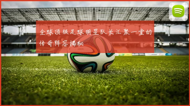 全球顶级足球明星队长汇聚一堂的传奇阵容揭秘