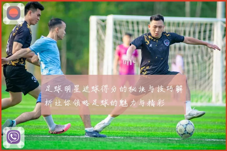 足球明星进球得分的秘诀与技巧解析让你领略足球的魅力与精彩