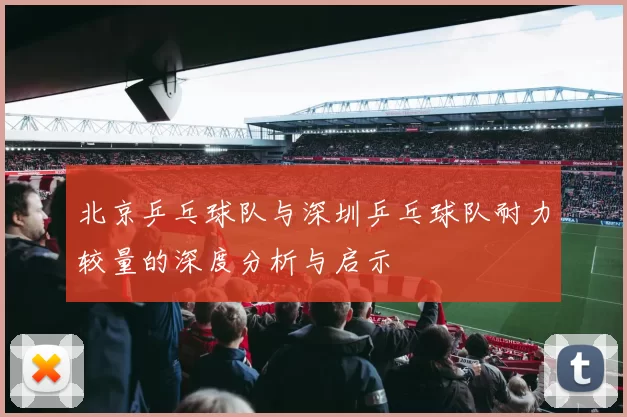 北京乒乓球队与深圳乒乓球队耐力较量的深度分析与启示