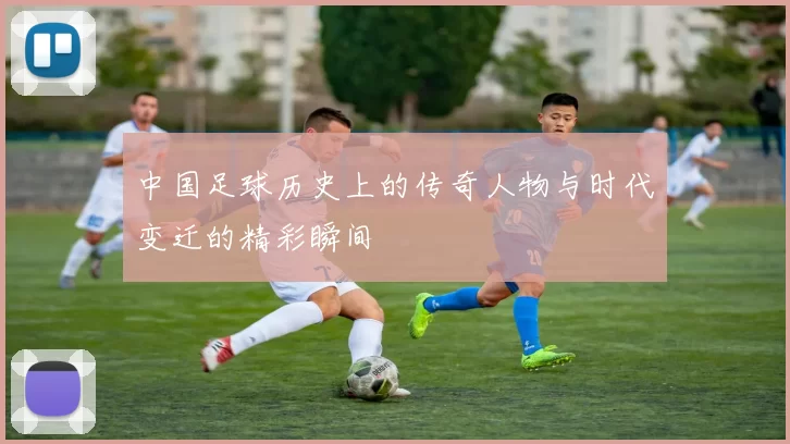 中国足球历史上的传奇人物与时代变迁的精彩瞬间