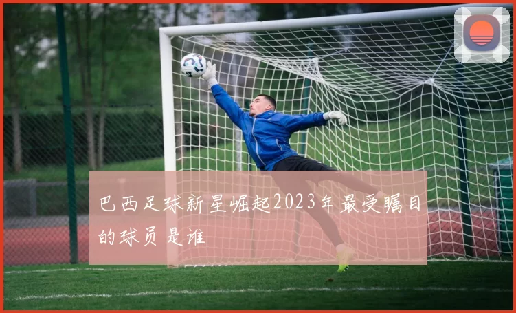 巴西足球新星崛起2023年最受瞩目的球员是谁