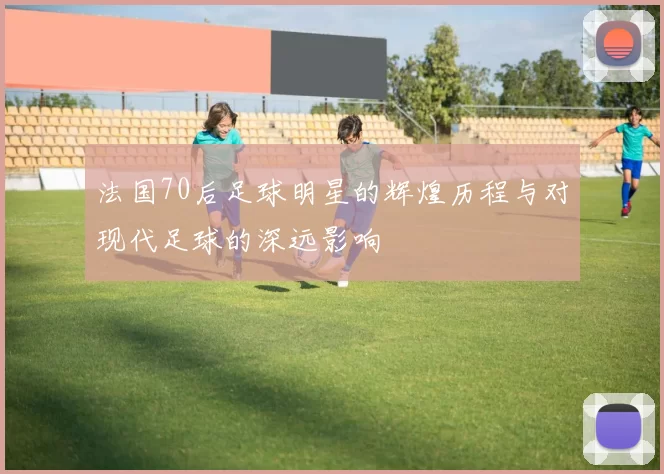 法国70后足球明星的辉煌历程与对现代足球的深远影响