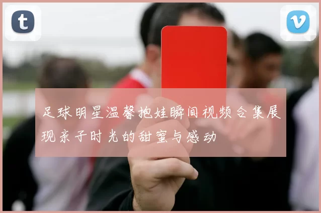 足球明星温馨抱娃瞬间视频合集展现亲子时光的甜蜜与感动