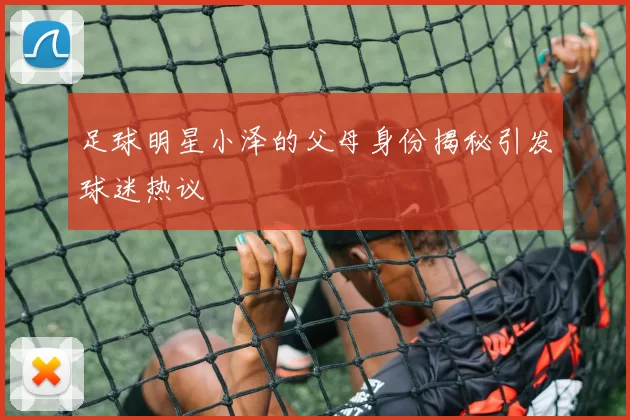 足球明星小泽的父母身份揭秘引发球迷热议