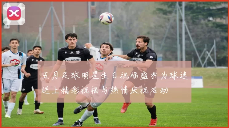 五月足球明星生日祝福盛典为球迷送上精彩祝福与热情庆祝活动