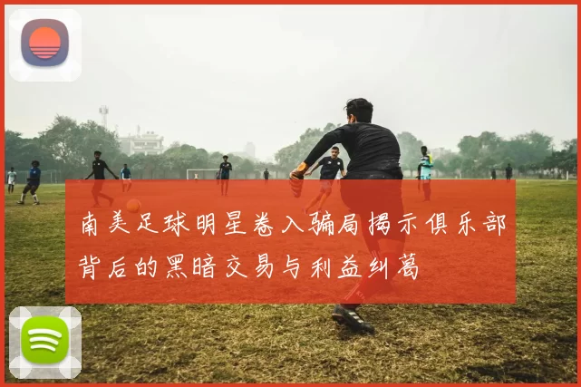 南美足球明星卷入骗局揭示俱乐部背后的黑暗交易与利益纠葛