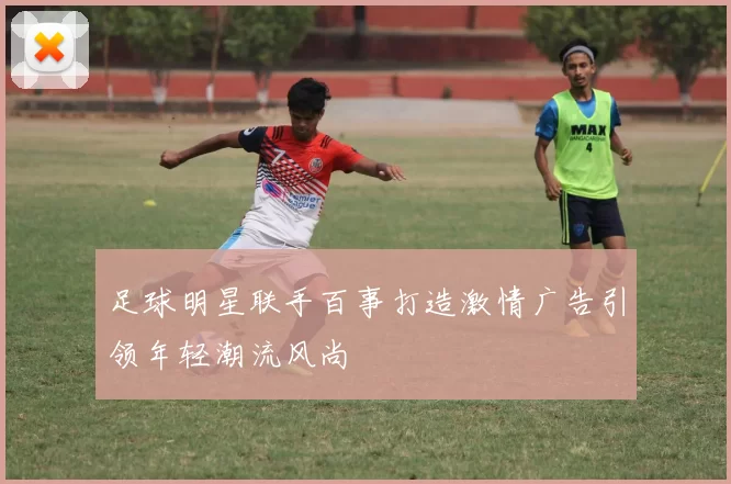 足球明星联手百事打造激情广告引领年轻潮流风尚