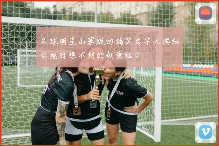 足球明星山寨版的搞笑名字大揭秘你绝对想不到的创意组合