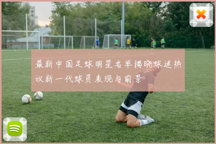 最新中国足球明星名单揭晓球迷热议新一代球员表现与前景