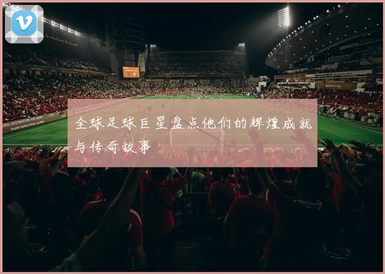 全球足球巨星盘点他们的辉煌成就与传奇故事