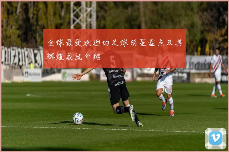 全球最受欢迎的足球明星盘点及其辉煌成就介绍