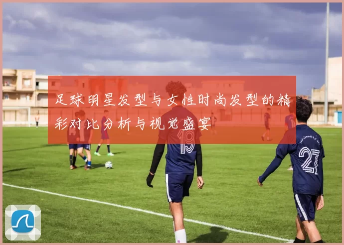 足球明星发型与女性时尚发型的精彩对比分析与视觉盛宴