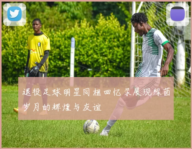 退役足球明星同框回忆录展现绿茵岁月的辉煌与友谊