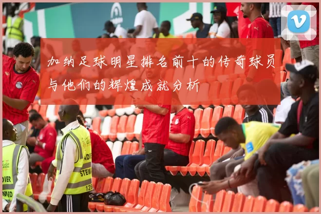 加纳足球明星排名前十的传奇球员与他们的辉煌成就分析