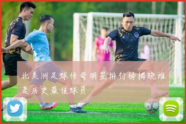 北美洲足球传奇明星排行榜揭晓谁是历史最佳球员