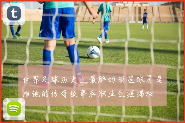 世界足球历史上最胖的明星球员是谁他的传奇故事和职业生涯揭秘
