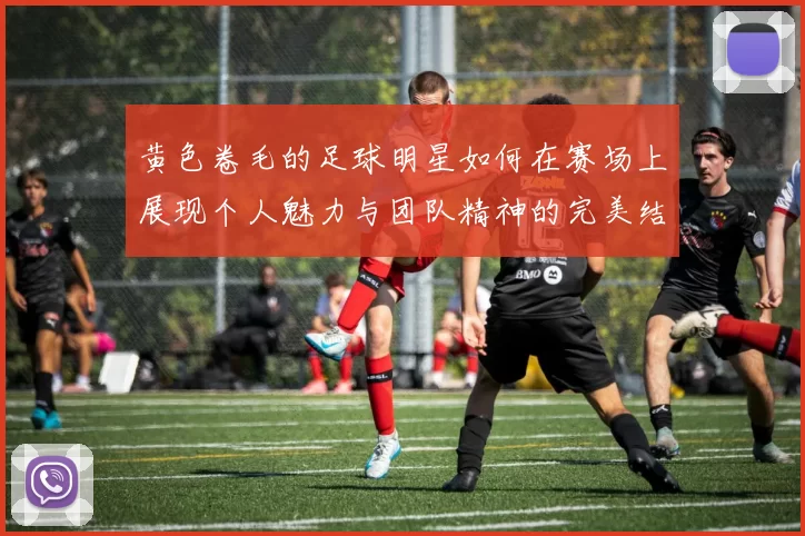 黄色卷毛的足球明星如何在赛场上展现个人魅力与团队精神的完美结合