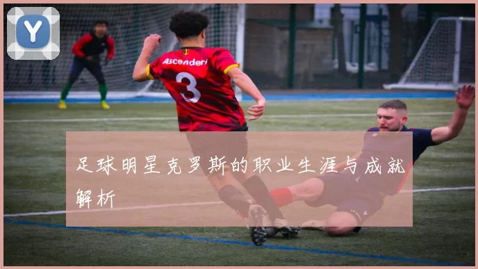 足球明星克罗斯的职业生涯与成就解析