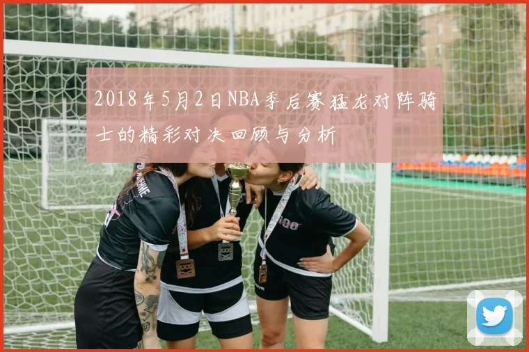 2018年5月2日NBA季后赛猛龙对阵骑士的精彩对决回顾与分析