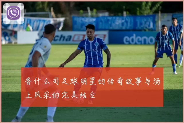 香什么司足球明星的传奇故事与场上风采的完美结合