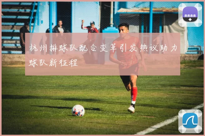 杭州排球队配合变革引发热议助力球队新征程