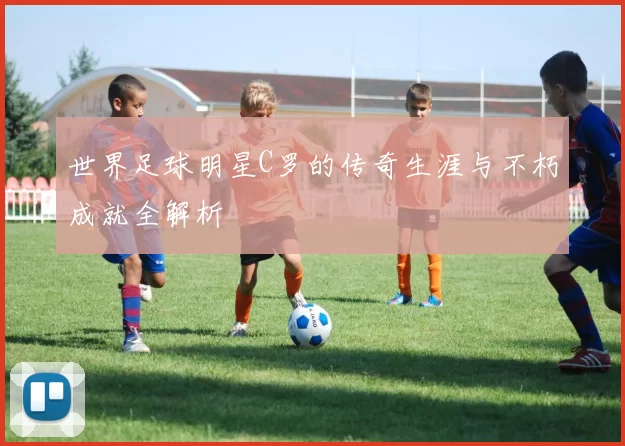世界足球明星C罗的传奇生涯与不朽成就全解析