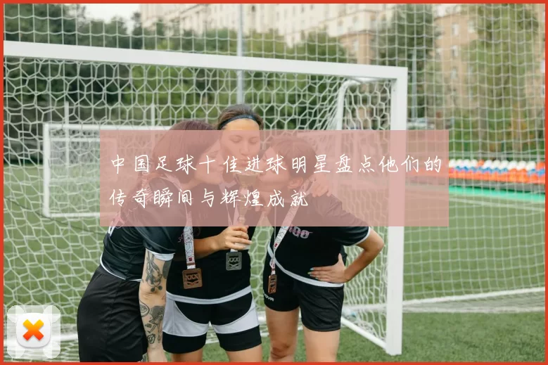 中国足球十佳进球明星盘点他们的传奇瞬间与辉煌成就