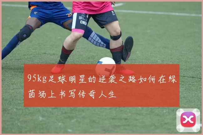 95kg足球明星的逆袭之路如何在绿茵场上书写传奇人生