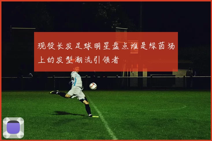 现役长发足球明星盘点谁是绿茵场上的发型潮流引领者