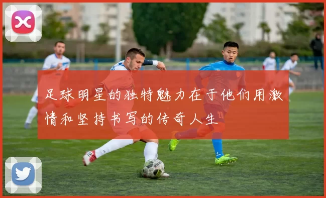 足球明星的独特魅力在于他们用激情和坚持书写的传奇人生