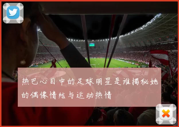 热巴心目中的足球明星是谁揭秘她的偶像情结与运动热情