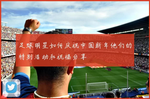 足球明星如何庆祝中国新年他们的特别活动和祝福分享