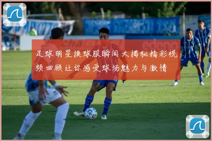 足球明星换球服瞬间大揭秘精彩视频回顾让你感受球场魅力与激情