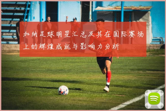 加纳足球明星汇总及其在国际赛场上的辉煌成就与影响力分析